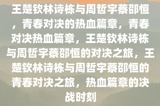 王楚钦林诗栋与周哲宇蔡邵恒，青春对决的热血篇章，青春对决热血篇章，王楚钦林诗栋与周哲宇蔡邵恒的对决之旅，王楚钦林诗栋与周哲宇蔡邵恒的青春对决之旅，热血篇章的决战时刻