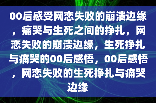 00后感受网恋失败的崩溃边缘，痛哭与生死之间的挣扎，网恋失败的崩溃边缘，生死挣扎与痛哭的00后感悟，00后感悟，网恋失败的生死挣扎与痛哭边缘