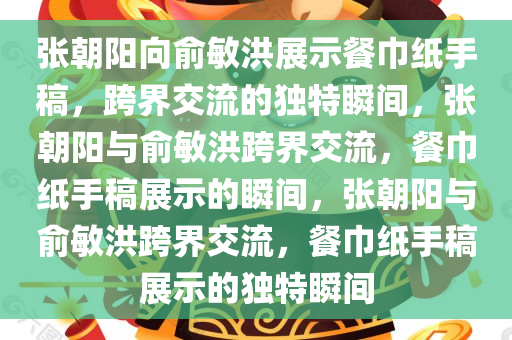 张朝阳向俞敏洪展示餐巾纸手稿，跨界交流的独特瞬间，张朝阳与俞敏洪跨界交流，餐巾纸手稿展示的瞬间，张朝阳与俞敏洪跨界交流，餐巾纸手稿展示的独特瞬间