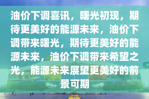 油价下调喜讯，曙光初现，期待更美好的能源未来，油价下调带来曙光，期待更美好的能源未来，油价下调带来希望之光，能源未来展望更美好的前景可期