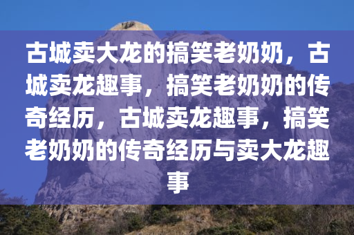 古城卖大龙的搞笑老奶奶，古城卖龙趣事，搞笑老奶奶的传奇经历，古城卖龙趣事，搞笑老奶奶的传奇经历与卖大龙趣事