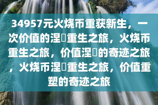 34957元火烧币重获新生，一次价值的涅槃重生之旅，火烧币重生之旅，价值涅槃的奇迹之旅，火烧币涅槃重生之旅，价值重塑的奇迹之旅