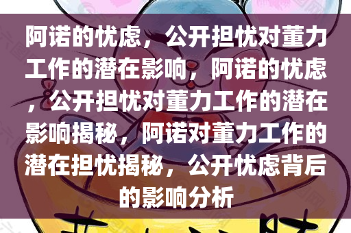 阿诺的忧虑，公开担忧对董力工作的潜在影响，阿诺的忧虑，公开担忧对董力工作的潜在影响揭秘，阿诺对董力工作的潜在担忧揭秘，公开忧虑背后的影响分析