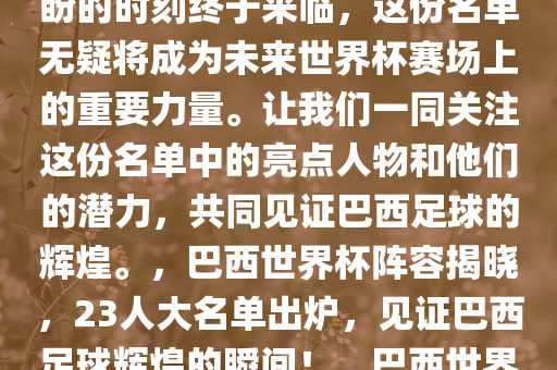 巴西国家队最新公布的巴西世界杯阵容揭晓，巴西国家队23人大名单出炉！球迷们翘首以盼的时刻终于来临，这份名单无疑将成为未来世界杯赛场上的重要力量。让我们一同关注这份名单中的亮点人物和他们的潜力，共同见证巴西足球的辉煌。，巴西世界杯阵容揭晓，23人大名单出炉，见证巴西足球辉煌的瞬间！，巴西世界杯阵容揭晓，23人大名单出炉，共同见证巴西足球辉煌瞬间！今晚必出三肖2025_2025新澳门精准免费提供·精确判断