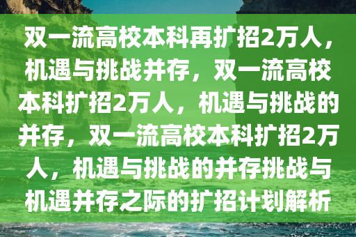 双一流高校本科再扩招2万人，机遇与挑战并存，双一流高校本科扩招2万人，机遇与挑战的并存，双一流高校本科扩招2万人，机遇与挑战的并存挑战与机遇并存之际的扩招计划解析