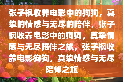 张子枫收养电影中的狗狗，真挚的情感与无尽的陪伴，张子枫收养电影中的狗狗，真挚情感与无尽陪伴之旅，张子枫收养电影狗狗，真挚情感与无尽陪伴之旅今晚必出三肖2025_2025新澳门精准免费提供·精确判断