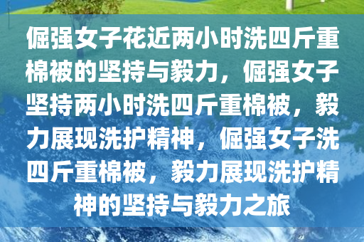 倔强女子花近两小时洗四斤重棉被的坚持与毅力，倔强女子坚持两小时洗四斤重棉被，毅力展现洗护精神，倔强女子洗四斤重棉被，毅力展现洗护精神的坚持与毅力之旅
