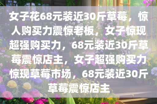 女子花68元装近30斤草莓，惊人购买力震惊老板，女子惊现超强购买力，68元装近30斤草莓震惊店主，女子超强购买力惊现草莓市场，68元装近30斤草莓震惊店主