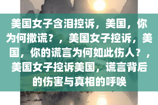 美国女子含泪控诉，美国，你为何撒谎？，美国女子控诉，美国，你的谎言为何如此伤人？，美国女子控诉美国，谎言背后的伤害与真相的呼唤