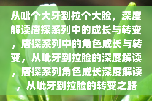 从呲个大牙到拉个大脸，深度解读唐探系列中的成长与转变，唐探系列中的角色成长与转变，从呲牙到拉脸的深度解读，唐探系列角色成长深度解读，从呲牙到拉脸的转变之路