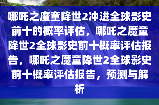 哪吒之魔童降世2冲进全球影史前十的概率评估，哪吒之魔童降世2全球影史前十概率评估报告，哪吒之魔童降世2全球影史前十概率评估报告，预测与解析
