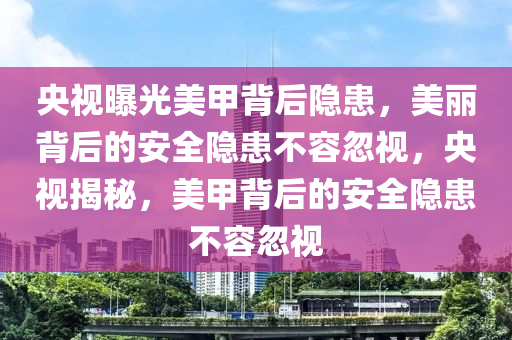 央视曝光美甲背后隐患，美丽背后的安全隐患不容忽视，央视揭秘，美甲背后的安全隐患不容忽视