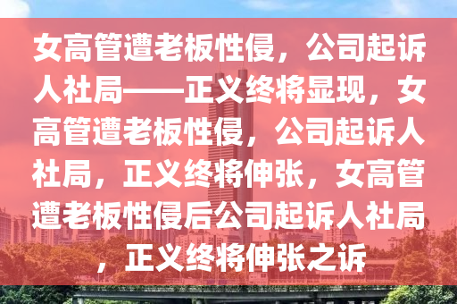 女高管遭老板性侵，公司起诉人社局——正义终将显现，女高管遭老板性侵，公司起诉人社局，正义终将伸张，女高管遭老板性侵后公司起诉人社局，正义终将伸张之诉