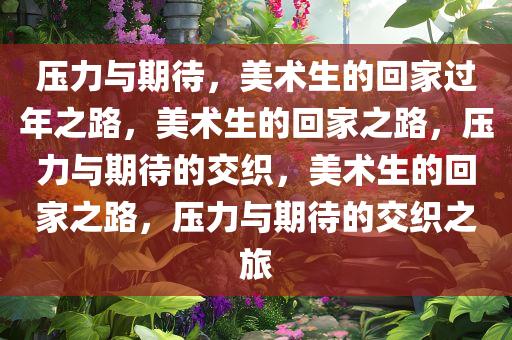 压力与期待，美术生的回家过年之路，美术生的回家之路，压力与期待的交织，美术生的回家之路，压力与期待的交织之旅