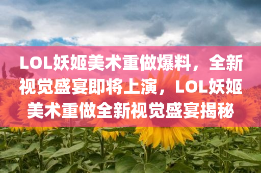 LOL妖姬美术重做爆料，全新视觉盛宴即将上演，LOL妖姬美术重做全新视觉盛宴揭秘