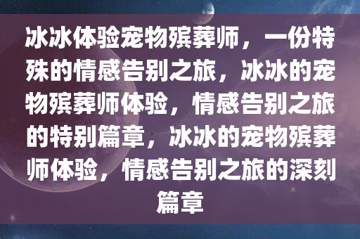 冰冰体验宠物殡葬师，一份特殊的情感告别之旅，冰冰的宠物殡葬师体验，情感告别之旅的特别篇章，冰冰的宠物殡葬师体验，情感告别之旅的深刻篇章