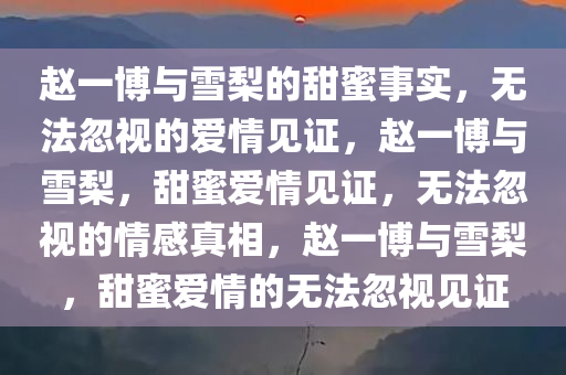 赵一博与雪梨的甜蜜事实，无法忽视的爱情见证，赵一博与雪梨，甜蜜爱情见证，无法忽视的情感真相，赵一博与雪梨，甜蜜爱情的无法忽视见证