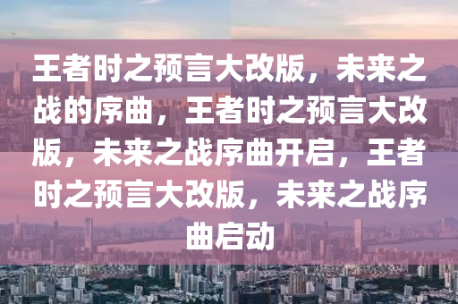 王者时之预言大改版，未来之战的序曲，王者时之预言大改版，未来之战序曲开启，王者时之预言大改版，未来之战序曲启动