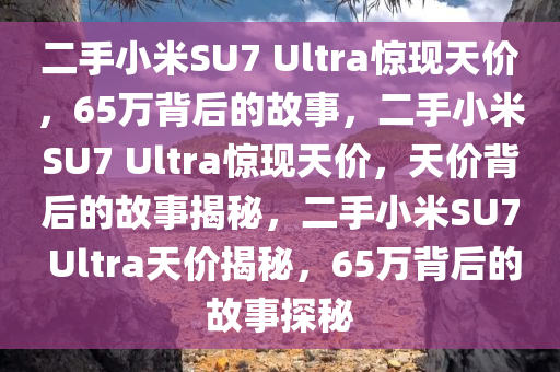 二手小米SU7 Ultra惊现天价，65万背后的故事，二手小米SU7 Ultra惊现天价，天价背后的故事揭秘，二手小米SU7 Ultra天价揭秘，65万背后的故事探秘