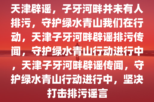 天津辟谣，子牙河畔并未有人排污，守护绿水青山我们在行动，天津子牙河畔辟谣排污传闻，守护绿水青山行动进行中，天津子牙河畔辟谣传闻，守护绿水青山行动进行中，坚决打击排污谣言