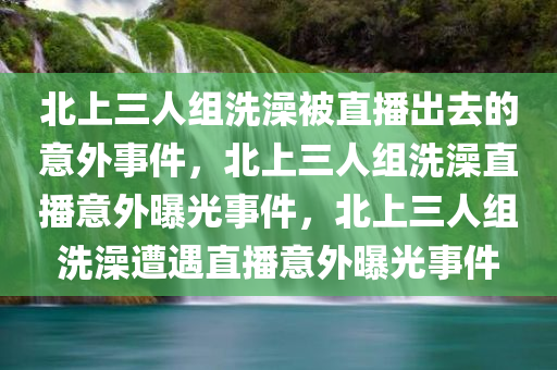 北上三人组洗澡被直播出去的意外事件，北上三人组洗澡直播意外曝光事件，北上三人组洗澡遭遇直播意外曝光事件
