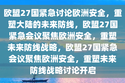 欧盟27国紧急讨论欧洲安全，重塑大陆的未来防线，欧盟27国紧急会议聚焦欧洲安全，重塑未来防线战略，欧盟27国紧急会议聚焦欧洲安全，重塑未来防线战略讨论开启