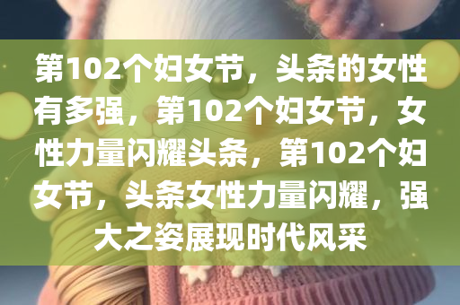 第102个妇女节，头条的女性有多强，第102个妇女节，女性力量闪耀头条，第102个妇女节，头条女性力量闪耀，强大之姿展现时代风采