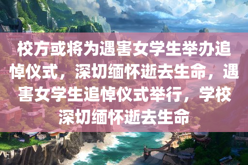 校方或将为遇害女学生举办追悼仪式，深切缅怀逝去生命，遇害女学生追悼仪式举行，学校深切缅怀逝去生命