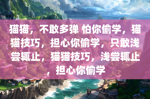 猫猫，不敢多弹 怕你偷学，猫猫技巧，担心你偷学，只敢浅尝辄止，猫猫技巧，浅尝辄止，担心你偷学