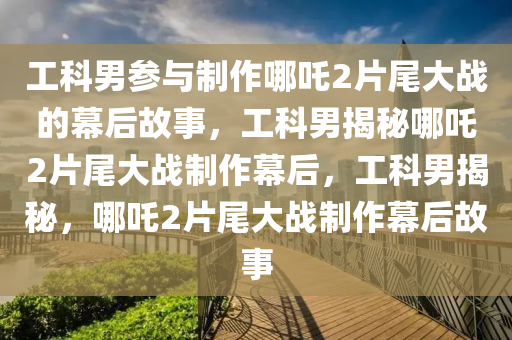 工科男参与制作哪吒2片尾大战的幕后故事，工科男揭秘哪吒2片尾大战制作幕后，工科男揭秘，哪吒2片尾大战制作幕后故事