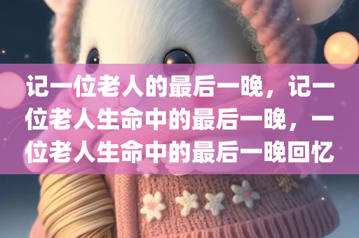记一位老人的最后一晚，记一位老人生命中的最后一晚，一位老人生命中的最后一晚回忆