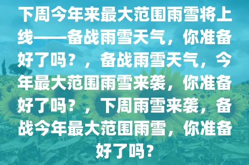 下周今年来最大范围雨雪将上线——备战雨雪天气，你准备好了吗？，备战雨雪天气，今年最大范围雨雪来袭，你准备好了吗？，下周雨雪来袭，备战今年最大范围雨雪，你准备好了吗？