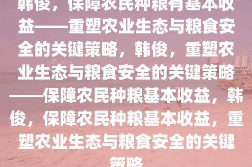 韩俊，保障农民种粮有基本收益——重塑农业生态与粮食安全的关键策略，韩俊，重塑农业生态与粮食安全的关键策略——保障农民种粮基本收益，韩俊，保障农民种粮基本收益，重塑农业生态与粮食安全的关键策略