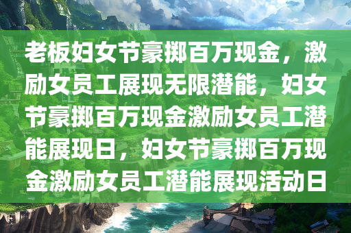 老板妇女节豪掷百万现金，激励女员工展现无限潜能，妇女节豪掷百万现金激励女员工潜能展现日，妇女节豪掷百万现金激励女员工潜能展现活动日