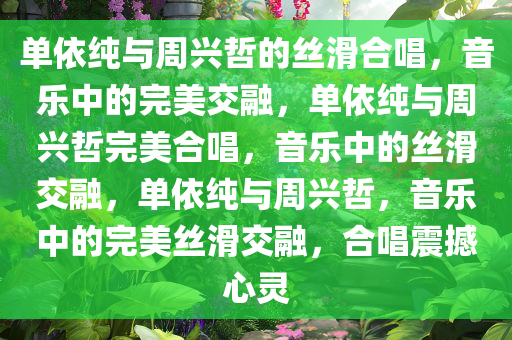 单依纯与周兴哲的丝滑合唱，音乐中的完美交融，单依纯与周兴哲完美合唱，音乐中的丝滑交融，单依纯与周兴哲，音乐中的完美丝滑交融，合唱震撼心灵