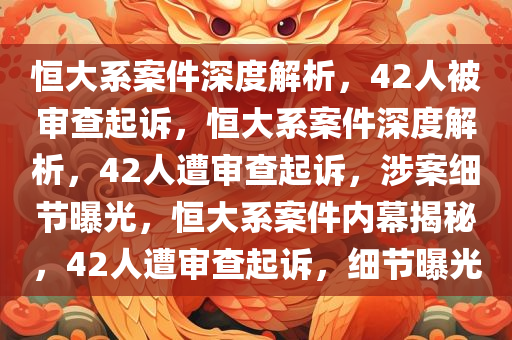 恒大系案件深度解析，42人被审查起诉，恒大系案件深度解析，42人遭审查起诉，涉案细节曝光，恒大系案件内幕揭秘，42人遭审查起诉，细节曝光