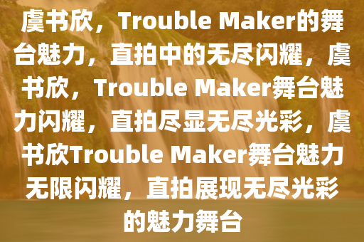 虞书欣，Trouble Maker的舞台魅力，直拍中的无尽闪耀，虞书欣，Trouble Maker舞台魅力闪耀，直拍尽显无尽光彩，虞书欣Trouble Maker舞台魅力无限闪耀，直拍展现无尽光彩的魅力舞台