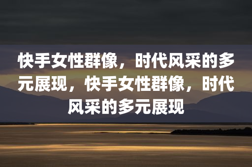 快手女性群像，时代风采的多元展现，快手女性群像，时代风采的多元展现