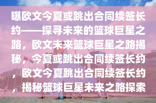 曝欧文今夏或跳出合同续签长约——探寻未来的篮球巨星之路，欧文未来篮球巨星之路揭秘，今夏或跳出合同续签长约，欧文今夏跳出合同续签长约，揭秘篮球巨星未来之路探索