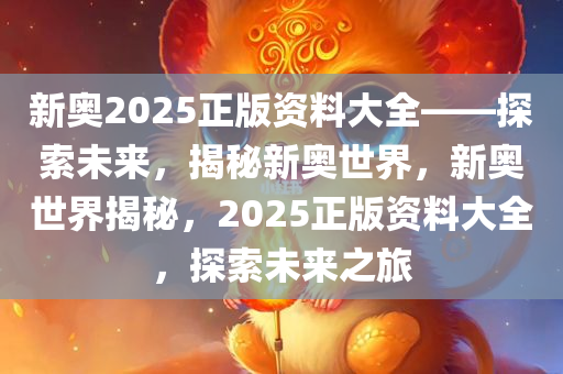 新奥2025正版资料大全——探索未来，揭秘新奥世界，新奥世界揭秘，2025正版资料大全，探索未来之旅