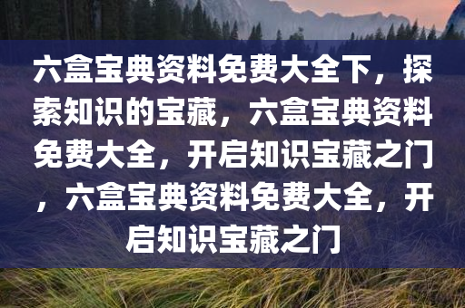 六盒宝典资料免费大全下，探索知识的宝藏，六盒宝典资料免费大全，开启知识宝藏之门，六盒宝典资料免费大全，开启知识宝藏之门
