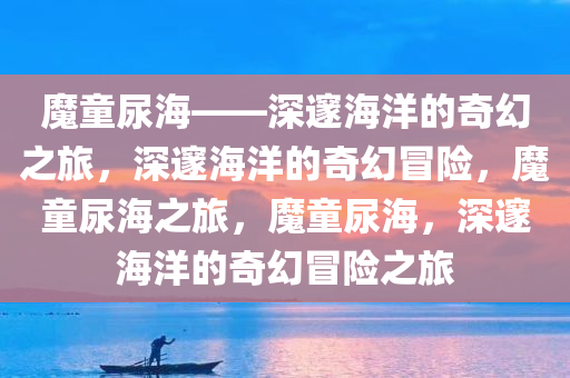 魔童尿海——深邃海洋的奇幻之旅，深邃海洋的奇幻冒险，魔童尿海之旅，魔童尿海，深邃海洋的奇幻冒险之旅