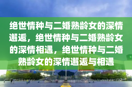 绝世情种与二婚熟龄女的深情邂逅，绝世情种与二婚熟龄女的深情相遇，绝世情种与二婚熟龄女的深情邂逅与相遇