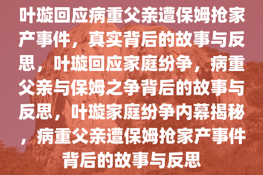 叶璇回应病重父亲遭保姆抢家产事件，真实背后的故事与反思，叶璇回应家庭纷争，病重父亲与保姆之争背后的故事与反思，叶璇家庭纷争内幕揭秘，病重父亲遭保姆抢家产事件背后的故事与反思