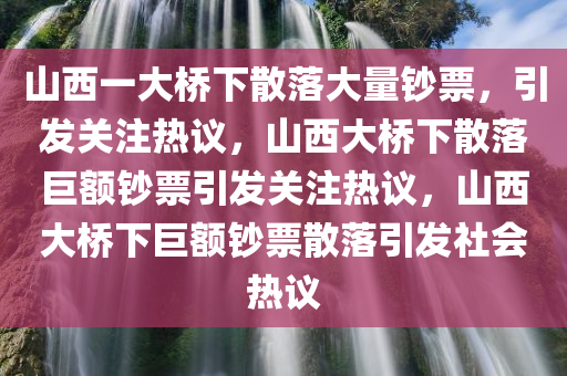 山西一大桥下散落大量钞票，引发关注热议，山西大桥下散落巨额钞票引发关注热议，山西大桥下巨额钞票散落引发社会热议