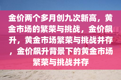金价两个多月创九次新高，黄金市场的繁荣与挑战，金价飙升，黄金市场繁荣与挑战并存，金价飙升背景下的黄金市场繁荣与挑战并存