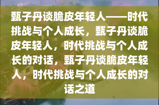 甄子丹谈脆皮年轻人——时代挑战与个人成长，甄子丹谈脆皮年轻人，时代挑战与个人成长的对话，甄子丹谈脆皮年轻人，时代挑战与个人成长的对话之道