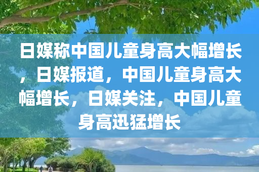 日媒称中国儿童身高大幅增长，日媒报道，中国儿童身高大幅增长，日媒关注，中国儿童身高迅猛增长