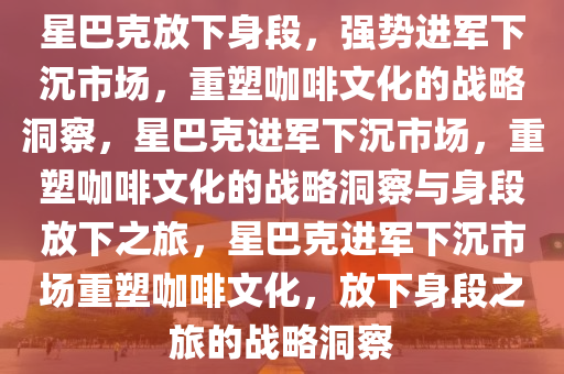 星巴克放下身段，强势进军下沉市场，重塑咖啡文化的战略洞察，星巴克进军下沉市场，重塑咖啡文化的战略洞察与身段放下之旅，星巴克进军下沉市场重塑咖啡文化，放下身段之旅的战略洞察
