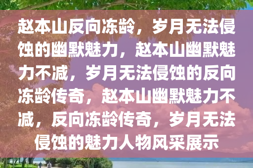 赵本山反向冻龄，岁月无法侵蚀的幽默魅力，赵本山幽默魅力不减，岁月无法侵蚀的反向冻龄传奇，赵本山幽默魅力不减，反向冻龄传奇，岁月无法侵蚀的魅力人物风采展示